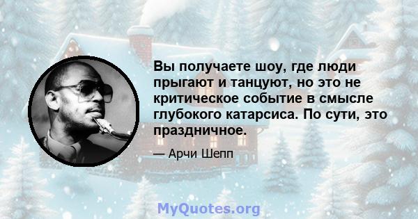 Вы получаете шоу, где люди прыгают и танцуют, но это не критическое событие в смысле глубокого катарсиса. По сути, это праздничное.