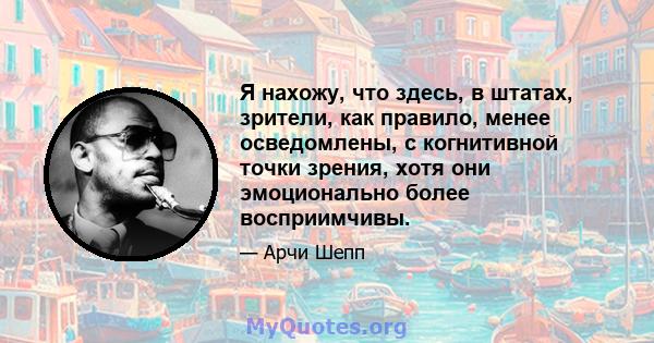 Я нахожу, что здесь, в штатах, зрители, как правило, менее осведомлены, с когнитивной точки зрения, хотя они эмоционально более восприимчивы.