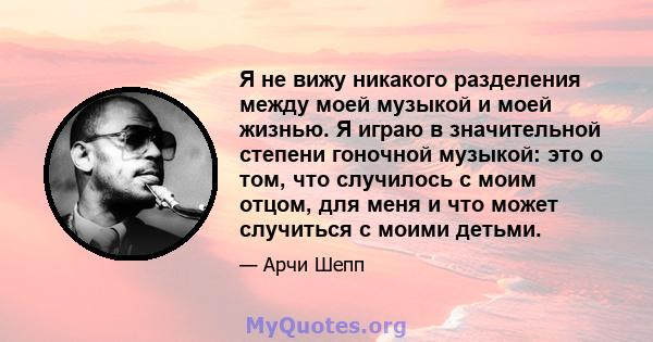 Я не вижу никакого разделения между моей музыкой и моей жизнью. Я играю в значительной степени гоночной музыкой: это о том, что случилось с моим отцом, для меня и что может случиться с моими детьми.