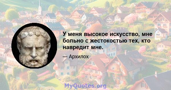 У меня высокое искусство, мне больно с жестокостью тех, кто навредит мне.