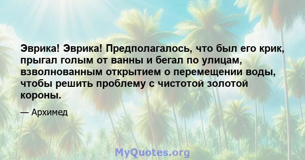 Эврика! Эврика! Предполагалось, что был его крик, прыгал голым от ванны и бегал по улицам, взволнованным открытием о перемещении воды, чтобы решить проблему с чистотой золотой короны.