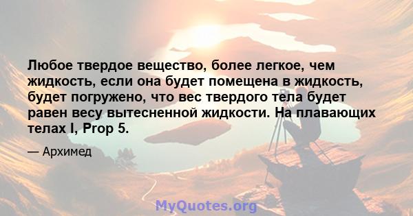 Любое твердое вещество, более легкое, чем жидкость, если она будет помещена в жидкость, будет погружено, что вес твердого тела будет равен весу вытесненной жидкости. На плавающих телах I, Prop 5.