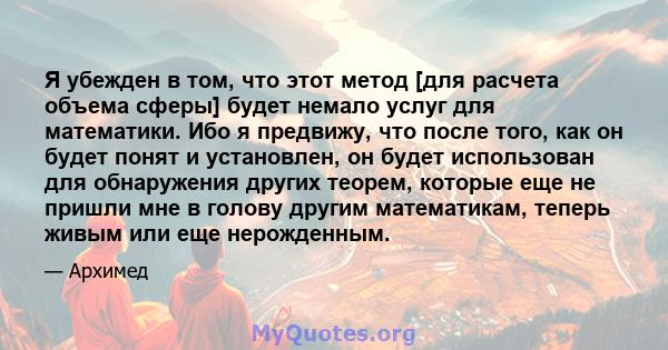 Я убежден в том, что этот метод [для расчета объема сферы] будет немало услуг для математики. Ибо я предвижу, что после того, как он будет понят и установлен, он будет использован для обнаружения других теорем, которые