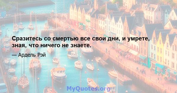 Сразитесь со смертью все свои дни, и умрете, зная, что ничего не знаете.