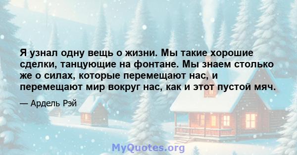 Я узнал одну вещь о жизни. Мы такие хорошие сделки, танцующие на фонтане. Мы знаем столько же о силах, которые перемещают нас, и перемещают мир вокруг нас, как и этот пустой мяч.