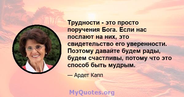 Трудности - это просто поручения Бога. Если нас послают на них, это свидетельство его уверенности. Поэтому давайте будем рады, будем счастливы, потому что это способ быть мудрым.