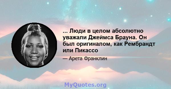 ... Люди в целом абсолютно уважали Джеймса Брауна. Он был оригиналом, как Рембрандт или Пикассо