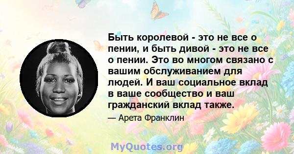 Быть королевой - это не все о пении, и быть дивой - это не все о пении. Это во многом связано с вашим обслуживанием для людей. И ваш социальное вклад в ваше сообщество и ваш гражданский вклад также.