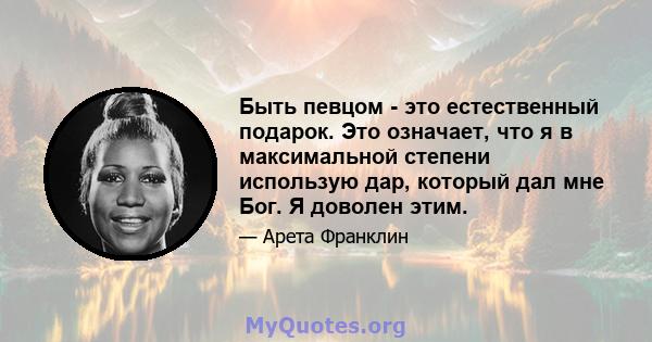 Быть певцом - это естественный подарок. Это означает, что я в максимальной степени использую дар, который дал мне Бог. Я доволен этим.