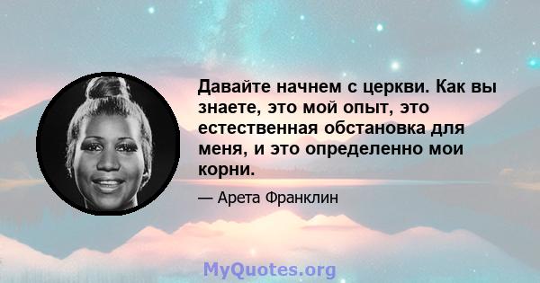 Давайте начнем с церкви. Как вы знаете, это мой опыт, это естественная обстановка для меня, и это определенно мои корни.