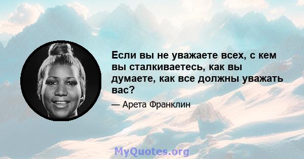 Если вы не уважаете всех, с кем вы сталкиваетесь, как вы думаете, как все должны уважать вас?