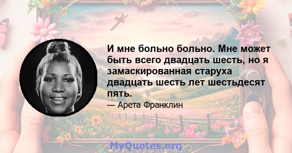 И мне больно больно. Мне может быть всего двадцать шесть, но я замаскированная старуха двадцать шесть лет шестьдесят пять.