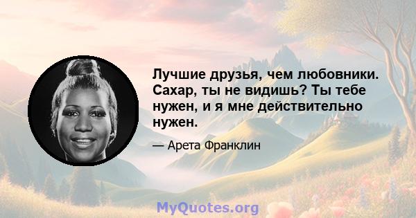 Лучшие друзья, чем любовники. Сахар, ты не видишь? Ты тебе нужен, и я мне действительно нужен.