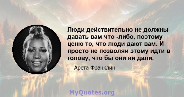 Люди действительно не должны давать вам что -либо, поэтому ценю то, что люди дают вам. И просто не позволяй этому идти в голову, что бы они ни дали.