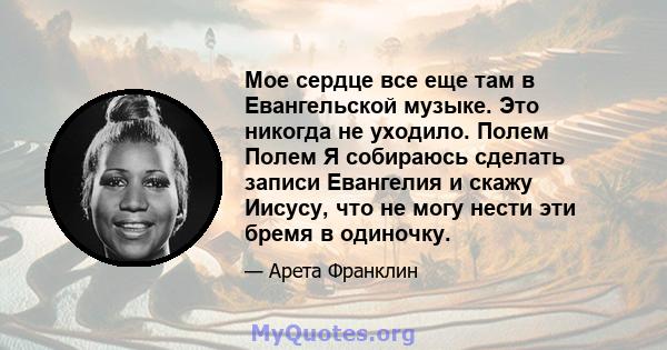 Мое сердце все еще там в Евангельской музыке. Это никогда не уходило. Полем Полем Я собираюсь сделать записи Евангелия и скажу Иисусу, что не могу нести эти бремя в одиночку.