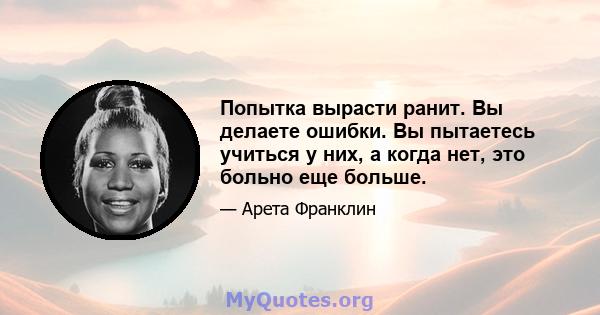 Попытка вырасти ранит. Вы делаете ошибки. Вы пытаетесь учиться у них, а когда нет, это больно еще больше.