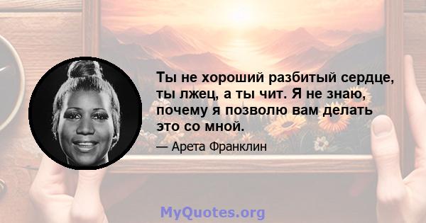 Ты не хороший разбитый сердце, ты лжец, а ты чит. Я не знаю, почему я позволю вам делать это со мной.