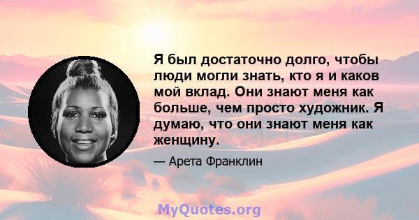 Я был достаточно долго, чтобы люди могли знать, кто я и каков мой вклад. Они знают меня как больше, чем просто художник. Я думаю, что они знают меня как женщину.