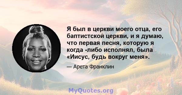 Я был в церкви моего отца, его баптистской церкви, и я думаю, что первая песня, которую я когда -либо исполнял, была «Иисус, будь вокруг меня».