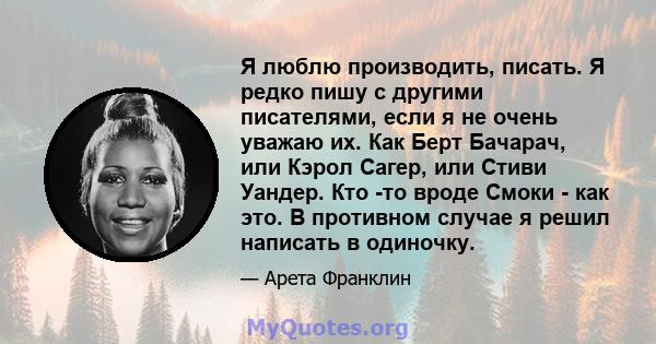 Я люблю производить, писать. Я редко пишу с другими писателями, если я не очень уважаю их. Как Берт Бачарач, или Кэрол Сагер, или Стиви Уандер. Кто -то вроде Смоки - как это. В противном случае я решил написать в