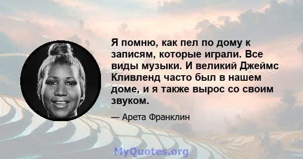 Я помню, как пел по дому к записям, которые играли. Все виды музыки. И великий Джеймс Кливленд часто был в нашем доме, и я также вырос со своим звуком.