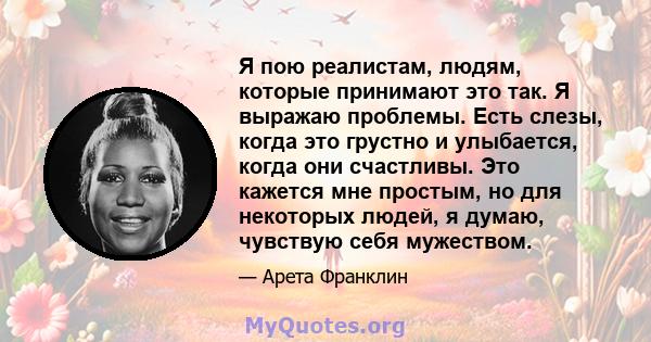 Я пою реалистам, людям, которые принимают это так. Я выражаю проблемы. Есть слезы, когда это грустно и улыбается, когда они счастливы. Это кажется мне простым, но для некоторых людей, я думаю, чувствую себя мужеством.