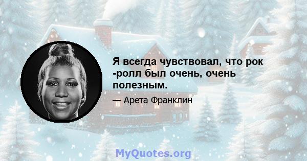 Я всегда чувствовал, что рок -ролл был очень, очень полезным.