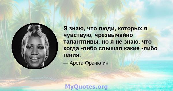 Я знаю, что люди, которых я чувствую, чрезвычайно талантливы, но я не знаю, что когда -либо слышал какие -либо гения.