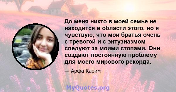 До меня никто в моей семье не находится в области этого, но я чувствую, что мои братья очень с тревогой и с энтузиазмом следуют за моими стопами. Они создают постоянную проблему для моего мирового рекорда.