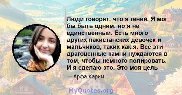 Люди говорят, что я гений. Я мог бы быть одним, но я не единственный. Есть много других пакистанских девочек и мальчиков, таких как я. Все эти драгоценные камни нуждаются в том, чтобы немного полировать. И я сделаю это. 