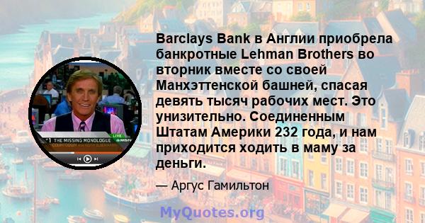 Barclays Bank в Англии приобрела банкротные Lehman Brothers во вторник вместе со своей Манхэттенской башней, спасая девять тысяч рабочих мест. Это унизительно. Соединенным Штатам Америки 232 года, и нам приходится