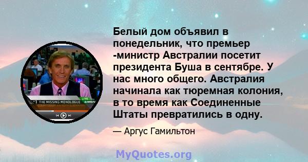 Белый дом объявил в понедельник, что премьер -министр Австралии посетит президента Буша в сентябре. У нас много общего. Австралия начинала как тюремная колония, в то время как Соединенные Штаты превратились в одну.