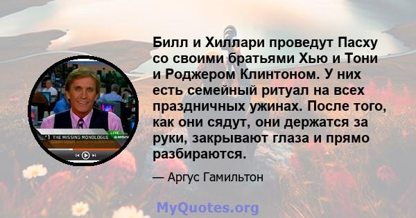 Билл и Хиллари проведут Пасху со своими братьями Хью и Тони и Роджером Клинтоном. У них есть семейный ритуал на всех праздничных ужинах. После того, как они сядут, они держатся за руки, закрывают глаза и прямо