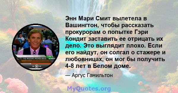 Энн Мари Смит вылетела в Вашингтон, чтобы рассказать прокурорам о попытке Гэри Кондит заставить ее отрицать их дело. Это выглядит плохо. Если его найдут, он солгал о стажере и любовницах, он мог бы получить 4-8 лет в