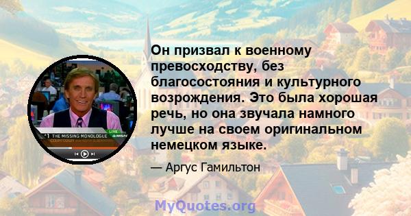 Он призвал к военному превосходству, без благосостояния и культурного возрождения. Это была хорошая речь, но она звучала намного лучше на своем оригинальном немецком языке.