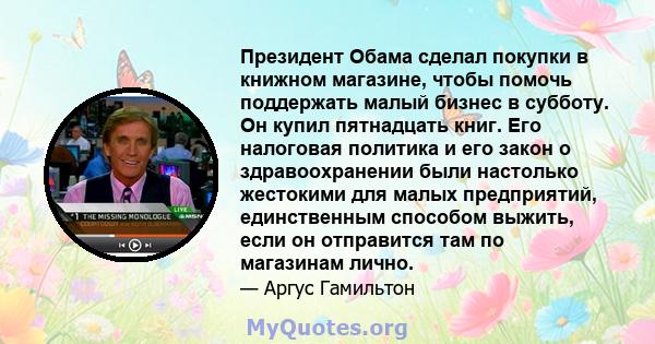 Президент Обама сделал покупки в книжном магазине, чтобы помочь поддержать малый бизнес в субботу. Он купил пятнадцать книг. Его налоговая политика и его закон о здравоохранении были настолько жестокими для малых