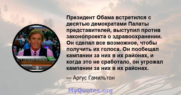 Президент Обама встретился с десятью демократами Палаты представителей, выступил против законопроекта о здравоохранении. Он сделал все возможное, чтобы получить их голоса. Он пообещал кампании за них в их районах, и