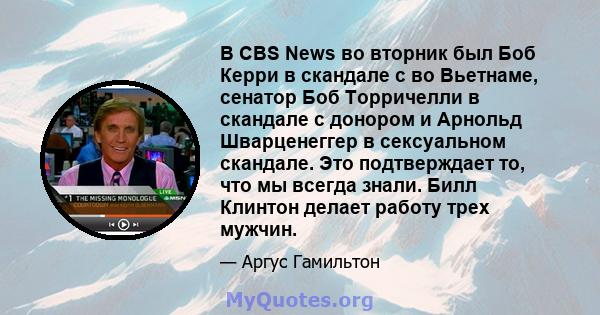 В CBS News во вторник был Боб Керри в скандале с во Вьетнаме, сенатор Боб Торричелли в скандале с донором и Арнольд Шварценеггер в сексуальном скандале. Это подтверждает то, что мы всегда знали. Билл Клинтон делает