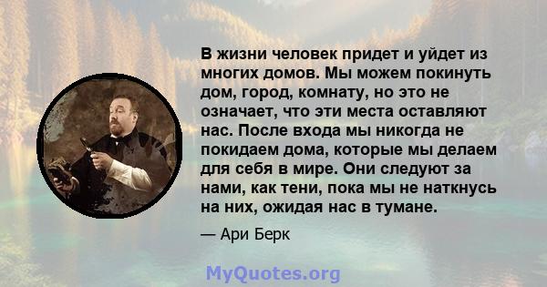 В жизни человек придет и уйдет из многих домов. Мы можем покинуть дом, город, комнату, но это не означает, что эти места оставляют нас. После входа мы никогда не покидаем дома, которые мы делаем для себя в мире. Они