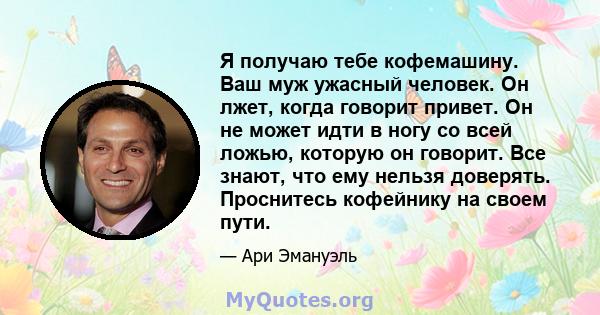 Я получаю тебе кофемашину. Ваш муж ужасный человек. Он лжет, когда говорит привет. Он не может идти в ногу со всей ложью, которую он говорит. Все знают, что ему нельзя доверять. Проснитесь кофейнику на своем пути.