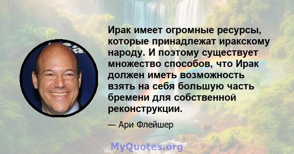 Ирак имеет огромные ресурсы, которые принадлежат иракскому народу. И поэтому существует множество способов, что Ирак должен иметь возможность взять на себя большую часть бремени для собственной реконструкции.