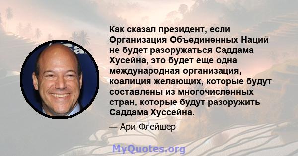 Как сказал президент, если Организация Объединенных Наций не будет разоружаться Саддама Хусейна, это будет еще одна международная организация, коалиция желающих, которые будут составлены из многочисленных стран, которые 