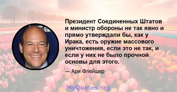 Президент Соединенных Штатов и министр обороны не так явно и прямо утверждали бы, как у Ирака, есть оружие массового уничтожения, если это не так, и если у них не было прочной основы для этого.