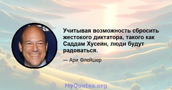 Учитывая возможность сбросить жестокого диктатора, такого как Саддам Хусейн, люди будут радоваться.