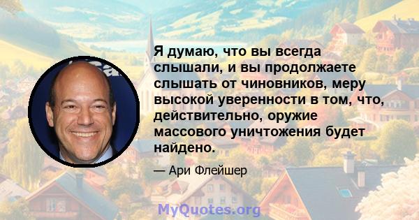 Я думаю, что вы всегда слышали, и вы продолжаете слышать от чиновников, меру высокой уверенности в том, что, действительно, оружие массового уничтожения будет найдено.