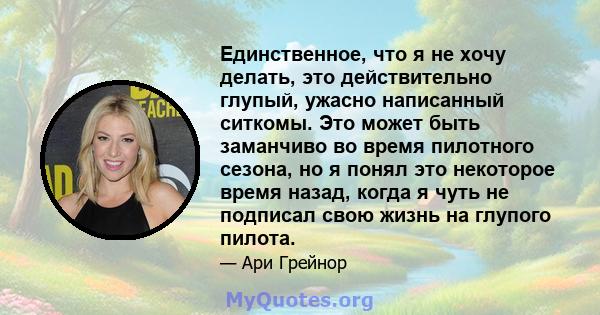 Единственное, что я не хочу делать, это действительно глупый, ужасно написанный ситкомы. Это может быть заманчиво во время пилотного сезона, но я понял это некоторое время назад, когда я чуть не подписал свою жизнь на