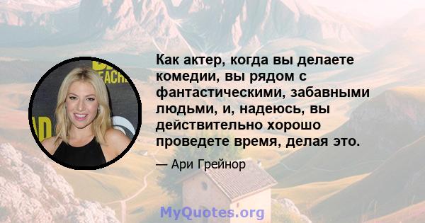 Как актер, когда вы делаете комедии, вы рядом с фантастическими, забавными людьми, и, надеюсь, вы действительно хорошо проведете время, делая это.