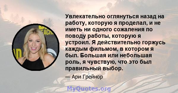 Увлекательно оглянуться назад на работу, которую я проделал, и не иметь ни одного сожаления по поводу работы, которую я устроил. Я действительно горжусь каждым фильмом, в котором я был. Большая или небольшая роль, я