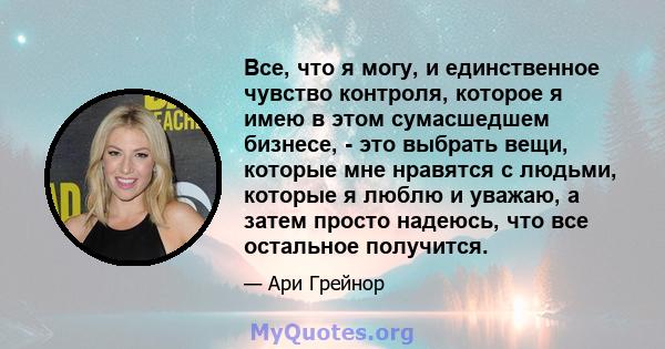 Все, что я могу, и единственное чувство контроля, которое я имею в этом сумасшедшем бизнесе, - это выбрать вещи, которые мне нравятся с людьми, которые я люблю и уважаю, а затем просто надеюсь, что все остальное