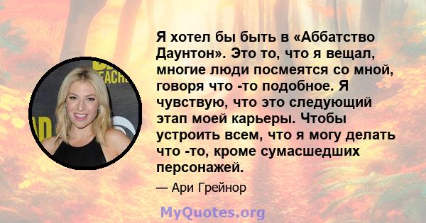 Я хотел бы быть в «Аббатство Даунтон». Это то, что я вещал, многие люди посмеятся со мной, говоря что -то подобное. Я чувствую, что это следующий этап моей карьеры. Чтобы устроить всем, что я могу делать что -то, кроме